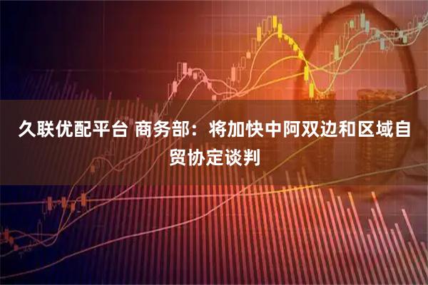 久联优配平台 商务部：将加快中阿双边和区域自贸协定谈判