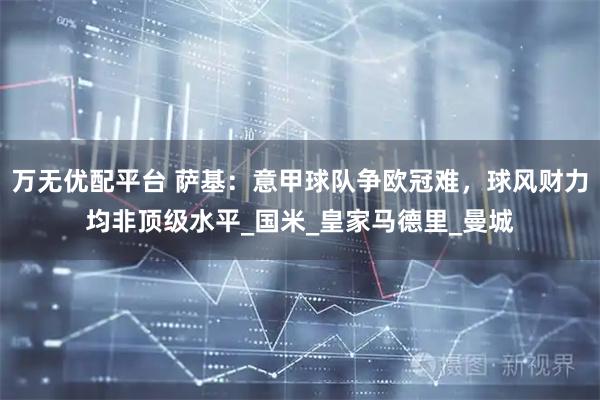万无优配平台 萨基：意甲球队争欧冠难，球风财力均非顶级水平_国米_皇家马德里_曼城
