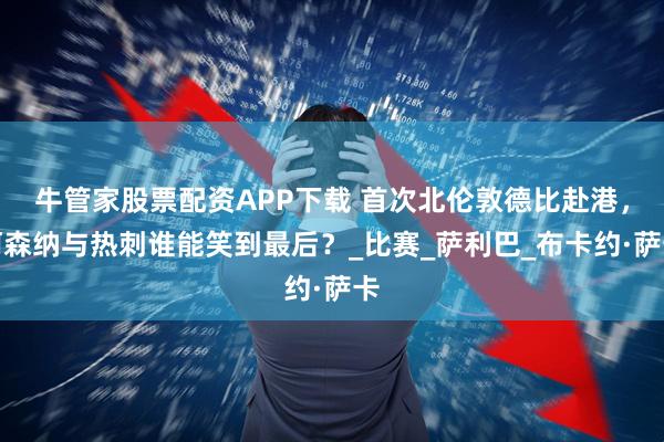 牛管家股票配资APP下载 首次北伦敦德比赴港,阿森纳与热刺谁能笑到最后?_比赛_萨利巴_布卡约·萨卡