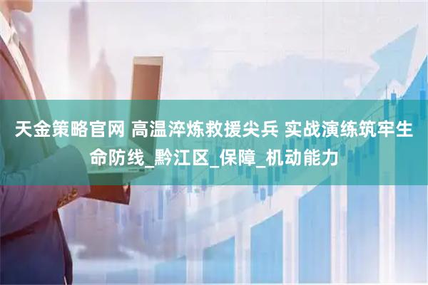 天金策略官网 高温淬炼救援尖兵 实战演练筑牢生命防线_黔江区_保障_机动能力