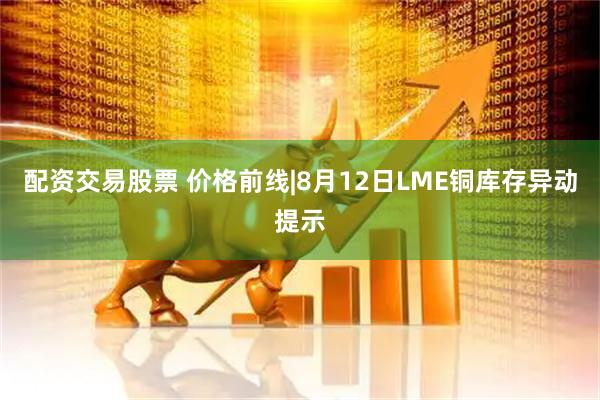 配资交易股票 价格前线|8月12日LME铜库存异动提示