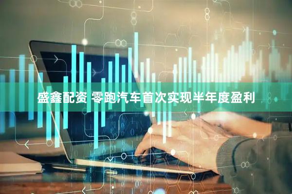 盛鑫配资 零跑汽车首次实现半年度盈利
