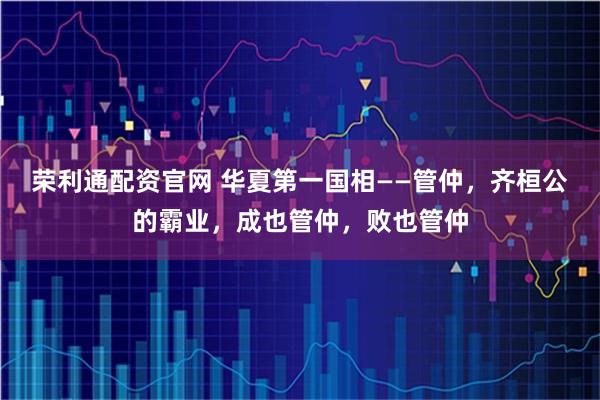 荣利通配资官网 华夏第一国相——管仲，齐桓公的霸业，成也管仲，败也管仲