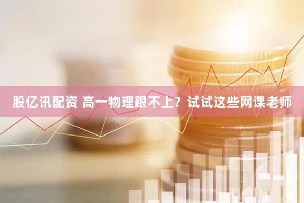 股亿讯配资 高一物理跟不上？试试这些网课老师