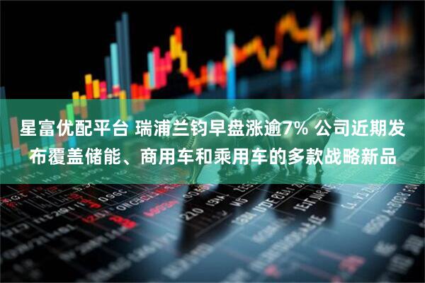 星富优配平台 瑞浦兰钧早盘涨逾7% 公司近期发布覆盖储能、商用车和乘用车的多款战略新品