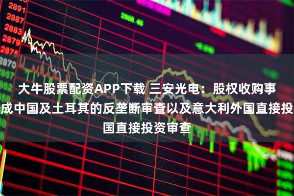 大牛股票配资APP下载 三安光电：股权收购事项已完成中国及土耳其的反垄断审查以及意大利外国直接投资审查